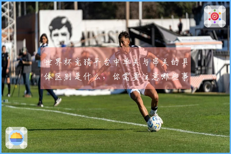 世界杯竞猜平台中单关与串关的具体区别是什么，你需要注意哪些事项？